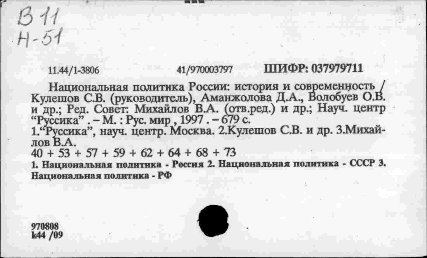 ﻿11.44/1-3806	41/970003797 ШИФР: 037979711
Национальная политика России: история и современность / Кулешов С.В. (руководитель), Аманжолова Д.А., Волобуев О.В. и др.; Ред. Совет: Михайлов В.А. (отв.ред.) и др.; Науч, центр “Руссика” . - М.: Рус. мир , 1997. - 679 с.
1.‘Туссика”, науч, центр. Москва. 2.Кулешов С.В. и др. З.Михай-лов В.А.
40 + 53 + 57 + 59 + 62 + 64 + 68 + 73
1. Национальная политика - Россия 2. Национальная политика - СССР 3. Национальная политика - РФ
970808 к44 /09